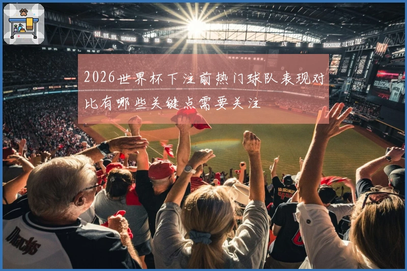 2026世界杯下注前热门球队表现对比有哪些关键点需要关注